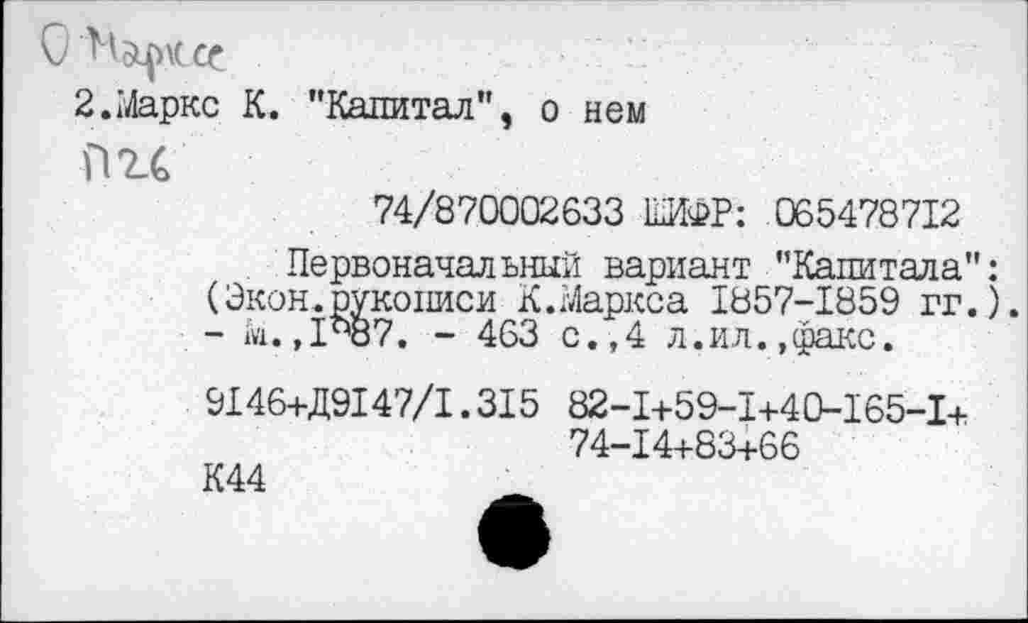 ﻿Ноциссс
2.Маркс К. "Капитал”, о нем
Пгс
74/870002633 ШИФР: 065478712
Первоначальный вариант "Капитала" (Экон.рукописи К.Маркса 1857-1859 гг. - М.,1437. - 463 с.,4 л.ил.,факс.
9146+Д9147/1.315 82-1+59-1+40-165-1+ 74-14+83+66
К44